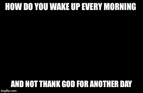Captain Picard Facepalm | HOW DO YOU WAKE UP EVERY MORNING AND NOT THANK GOD FOR ANOTHER DAY | image tagged in memes,captain picard facepalm | made w/ Imgflip meme maker