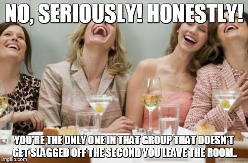 Laughing Women | NO, SERIOUSLY! HONESTLY! YOU'RE THE ONLY ONE IN THAT GROUP THAT DOESN'T GET SLAGGED OFF THE SECOND YOU LEAVE THE ROOM.. | image tagged in laughing women | made w/ Imgflip meme maker