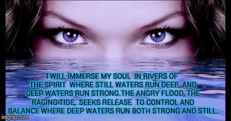 I WILL IMMERSE MY SOUL IN RIVERS OF THE SPIRIT WHERE STILL WATERS RUN DEEP AND DEEP WATERS RUN STRONG.THE ANGRY FLOOD, THE RAGING TIDE,  | image tagged in ey,motivation | made w/ Imgflip meme maker