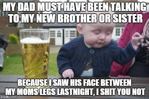 Drunk Baby Meme | MY DAD MUST HAVE BEEN TALKING TO MY NEW BROTHER OR SISTER BECAUSE I SAW HIS FACE BETWEEN MY MOMS LEGS LASTNIGHT, I SHIT YOU NOT | image tagged in memes,drunk baby | made w/ Imgflip meme maker