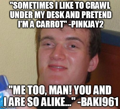 If anyone asks, Pinkjay is a great friend of mine... she's random.. | "SOMETIMES I LIKE TO CRAWL UNDER MY DESK AND PRETEND I'M A CARROT" -PINKJAY2 "ME TOO, MAN! YOU AND I ARE SO ALIKE..." -BAKI961 | image tagged in memes,10 guy | made w/ Imgflip meme maker