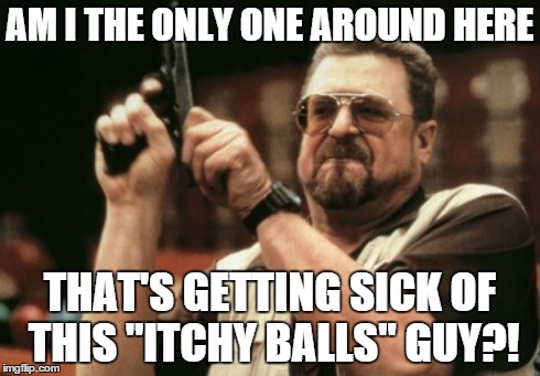 He's so freaking annoying! | AM I THE ONLY ONE AROUND HERE THAT'S GETTING SICK OF THIS "ITCHY BALLS" GUY?! | image tagged in memes,am i the only one around here,stahp,u wot m8,why | made w/ Imgflip meme maker