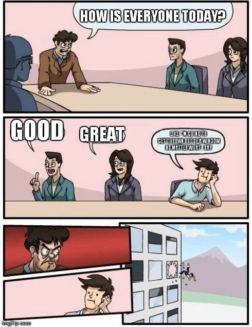 Boardroom Meeting Suggestion | HOW IS EVERYONE TODAY? GOOD GREAT LIKE I"M GOING TO GET THROWN OUT OF A WINDOW NO MATTER WHAT I SAY | image tagged in memes,boardroom meeting suggestion | made w/ Imgflip meme maker