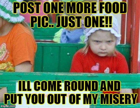 food | POST ONE MORE FOOD PIC.. JUST ONE!! ILL COME ROUND AND PUT YOU OUT OF MY MISERY | image tagged in funny | made w/ Imgflip meme maker