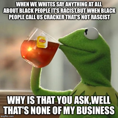 WHEN WE WHITES SAY ANYTHING AT ALL ABOUT BLACK PEOPLE IT'S RACIST,BUT WHEN BLACK PEOPLE CALL US CRACKER THAT'S NOT RASCIST WHY IS THAT YOU A | image tagged in memes,but thats none of my business,kermit the frog | made w/ Imgflip meme maker