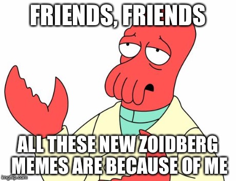 Futurama Zoidberg Meme | FRIENDS, FRIENDS ALL THESE NEW ZOIDBERG MEMES ARE BECAUSE OF ME | image tagged in memes,futurama zoidberg | made w/ Imgflip meme maker