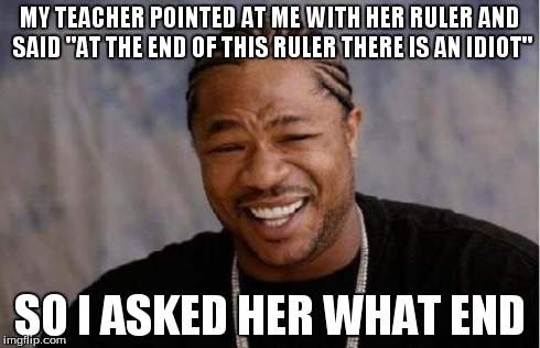 Yo Dawg Heard You Meme | MY TEACHER POINTED AT ME WITH HER RULER AND SAID "AT THE END OF THIS RULER THERE IS AN IDIOT" SO I ASKED HER WHAT END | image tagged in memes,yo dawg heard you | made w/ Imgflip meme maker