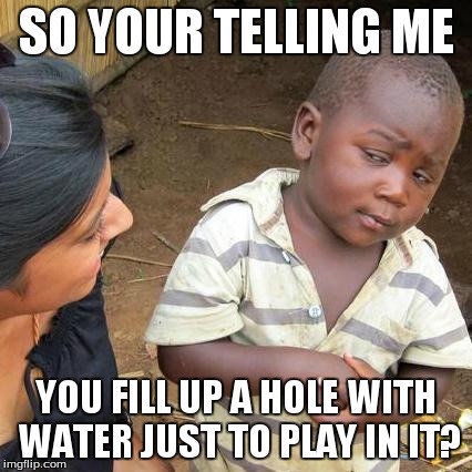 Third World Skeptical Kid | SO YOUR TELLING ME YOU FILL UP A HOLE WITH WATER JUST TO PLAY IN IT? | image tagged in memes,third world skeptical kid | made w/ Imgflip meme maker