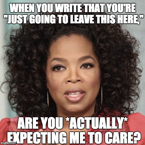 WHEN YOU WRITE THAT YOU'RE "JUST GOING TO LEAVE THIS HERE," ARE YOU *ACTUALLY* EXPECTING ME TO CARE? | WHEN YOU WRITE THAT YOU'RE "JUST GOING TO LEAVE THIS HERE," ARE YOU *ACTUALLY* EXPECTING ME TO CARE? | image tagged in oprah,oprah winfrey,i'm just going to leave this here,sass | made w/ Imgflip meme maker