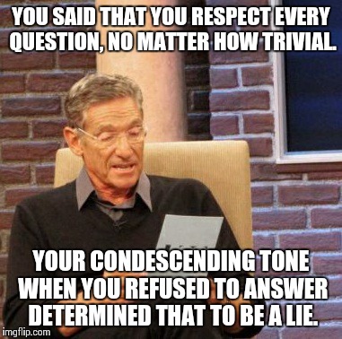 Maury Lie Detector | YOU SAID THAT YOU RESPECT EVERY QUESTION, NO MATTER HOW TRIVIAL. YOUR CONDESCENDING TONE WHEN YOU REFUSED TO ANSWER DETERMINED THAT TO BE A  | image tagged in memes,maury lie detector | made w/ Imgflip meme maker