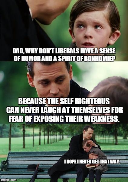 Liberal sense of humor | DAD, WHY DON'T LIBERALS HAVE A SENSE OF HUMOR AND A SPIRIT OF BONHOMIE? BECAUSE THE SELF RIGHTEOUS CAN NEVER LAUGH AT THEMSELVES FOR FEAR OF | image tagged in memes,finding neverland,liberal vs conservative | made w/ Imgflip meme maker