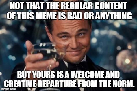 Leonardo Dicaprio Cheers Meme | NOT THAT THE REGULAR CONTENT OF THIS MEME IS BAD OR ANYTHING BUT YOURS IS A WELCOME AND CREATIVE DEPARTURE FROM THE NORM. | image tagged in memes,leonardo dicaprio cheers | made w/ Imgflip meme maker