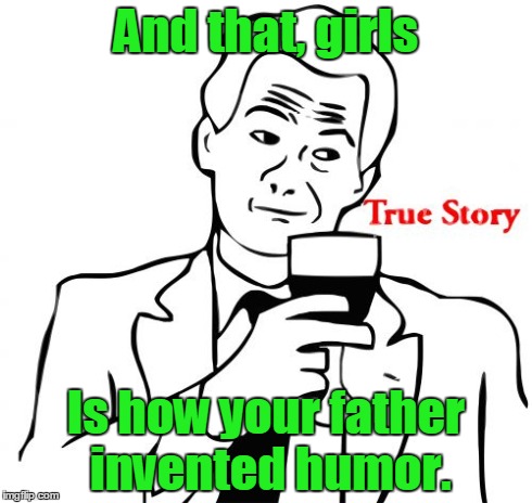True Story Meme | And that, girls Is how your father invented humor. | image tagged in memes,true story | made w/ Imgflip meme maker