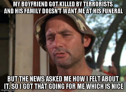 For the woman who's Boyfriend was the editor of Charlie Hebdo | MY BOYFRIEND GOT KILLED BY TERRORISTS AND HIS FAMILY DOESN'T WANT ME AT HIS FUNERAL BUT THE NEWS ASKED ME HOW I FELT ABOUT IT. SO I GOT THAT | image tagged in memes,so i got that goin for me which is nice | made w/ Imgflip meme maker