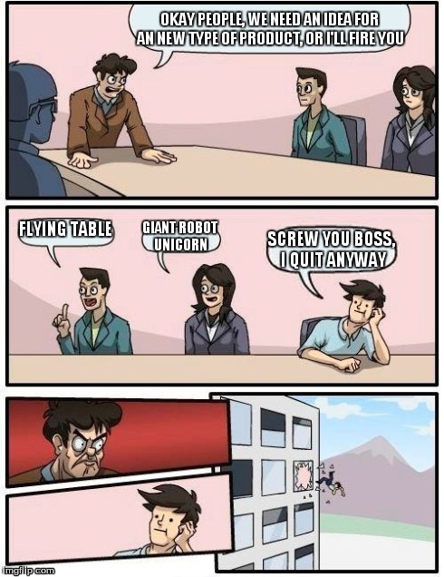 Boardroom Meeting Suggestion | OKAY PEOPLE, WE NEED AN IDEA FOR AN NEW TYPE OF PRODUCT, OR I'LL FIRE YOU FLYING TABLE GIANT ROBOT UNICORN SCREW YOU BOSS, I QUIT ANYWAY | image tagged in memes,boardroom meeting suggestion | made w/ Imgflip meme maker