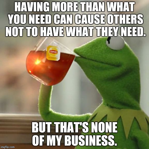 But That's None Of My Business Meme | HAVING MORE THAN WHAT YOU NEED CAN CAUSE OTHERS NOT TO HAVE WHAT THEY NEED. BUT THAT'S NONE OF MY BUSINESS. | image tagged in memes,but thats none of my business,kermit the frog | made w/ Imgflip meme maker