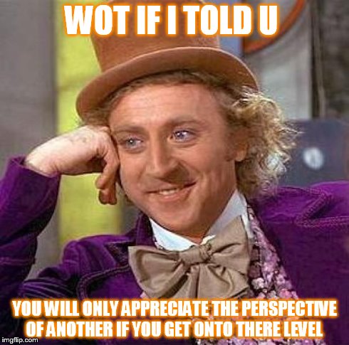 Creepy Condescending Wonka | WOT IF I TOLD U YOU WILL ONLY APPRECIATE THE PERSPECTIVE OF ANOTHER IF YOU GET ONTO THERE LEVEL | image tagged in memes,creepy condescending wonka | made w/ Imgflip meme maker