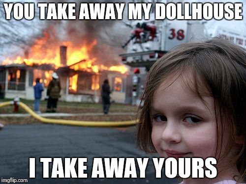 It's a fair trade... | YOU TAKE AWAY MY DOLLHOUSE I TAKE AWAY YOURS | image tagged in memes,disaster girl | made w/ Imgflip meme maker