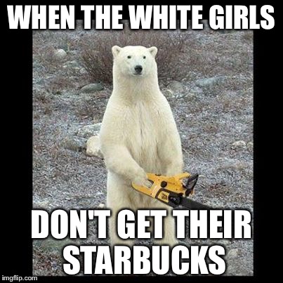 Chainsaw Bear Meme | WHEN THE WHITE GIRLS DON'T GET THEIR STARBUCKS | image tagged in memes,chainsaw bear | made w/ Imgflip meme maker