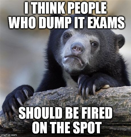 Confession Bear Meme | I THINK PEOPLE WHO DUMP IT EXAMS SHOULD BE FIRED ON THE SPOT | image tagged in memes,confession bear | made w/ Imgflip meme maker