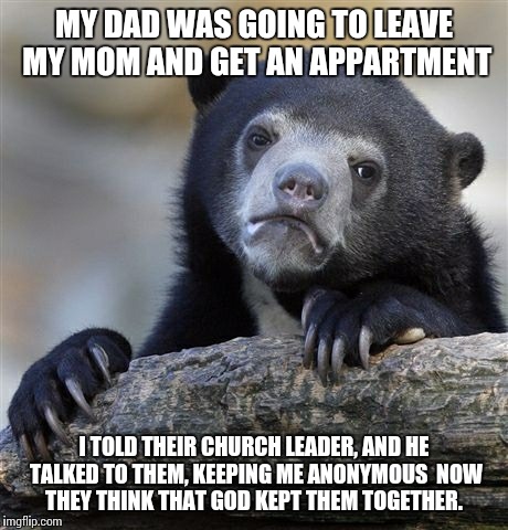 Confession Bear Meme | MY DAD WAS GOING TO LEAVE MY MOM AND GET AN APPARTMENT I TOLD THEIR CHURCH LEADER, AND HE TALKED TO THEM, KEEPING ME ANONYMOUS  NOW THEY THI | image tagged in memes,confession bear,AdviceAnimals | made w/ Imgflip meme maker