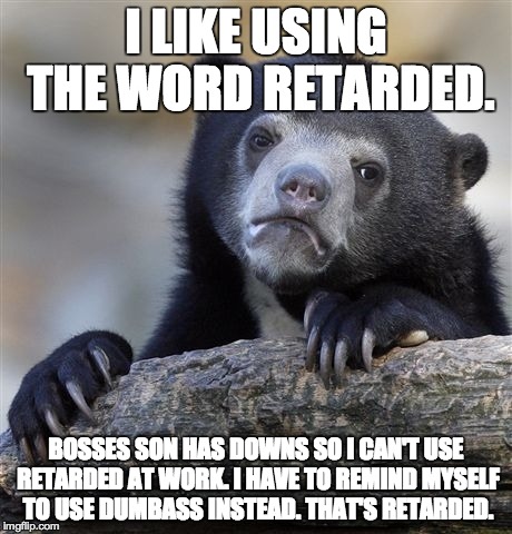 Confession Bear Meme | I LIKE USING THE WORD RETARDED. BOSSES SON HAS DOWNS SO I CAN'T USE RETARDED AT WORK. I HAVE TO REMIND MYSELF TO USE DUMBASS INSTEAD. THAT'S | image tagged in memes,confession bear | made w/ Imgflip meme maker