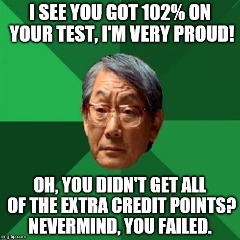High Expectations Asian Father Meme | I SEE YOU GOT 102% ON YOUR TEST, I'M VERY PROUD! OH, YOU DIDN'T GET ALL OF THE EXTRA CREDIT POINTS? NEVERMIND, YOU FAILED. | image tagged in memes,high expectations asian father | made w/ Imgflip meme maker