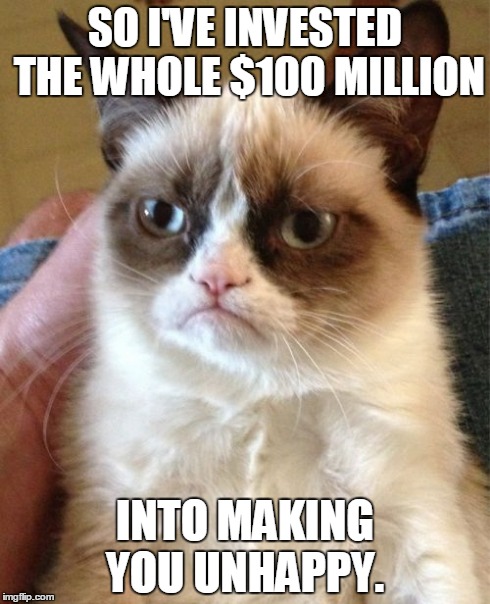 Grumpy Cat Meme | SO I'VE INVESTED THE WHOLE $100 MILLION INTO MAKING YOU UNHAPPY. | image tagged in memes,grumpy cat | made w/ Imgflip meme maker