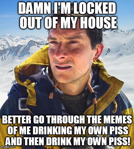Bear Grylls | DAMN I'M LOCKED OUT OF MY HOUSE BETTER GO THROUGH THE MEMES OF ME DRINKING MY OWN PISS AND THEN DRINK MY OWN PISS! | image tagged in memes,bear grylls | made w/ Imgflip meme maker