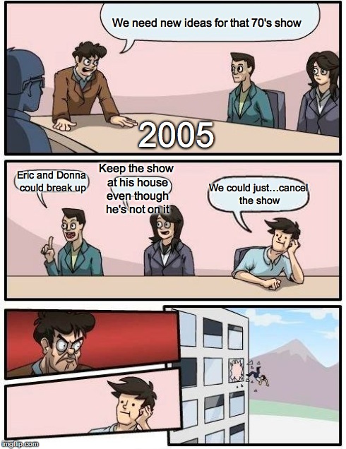 Boardroom Meeting Suggestion | We need new ideas for that 70's show Eric and Donna could break up Keep the show at his house even though he's not on it We could just…cance | image tagged in memes,boardroom meeting suggestion | made w/ Imgflip meme maker