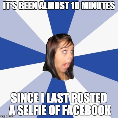 Seflie | IT'S BEEN ALMOST 10 MINUTES SINCE I LAST POSTED A SELFIE OF FACEBOOK | image tagged in memes,annoying facebook girl | made w/ Imgflip meme maker