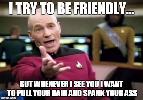 Picard Wtf | I TRY TO BE FRIENDLY... BUT WHENEVER I SEE YOU I WANT TO PULL YOUR HAIR AND SPANK YOUR ASS | image tagged in memes,picard wtf | made w/ Imgflip meme maker