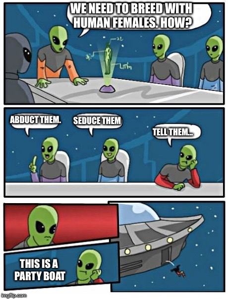 Mating techniques | WE NEED TO BREED WITH HUMAN FEMALES. HOW? ABDUCT THEM. SEDUCE THEM TELL THEM... THIS IS A PARTY BOAT | image tagged in alien meeting suggestion | made w/ Imgflip meme maker