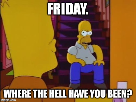 Friday. Where the hell have you been? | FRIDAY. WHERE THE HELL HAVE YOU BEEN? | image tagged in friday,simpsons,homer simpson | made w/ Imgflip meme maker