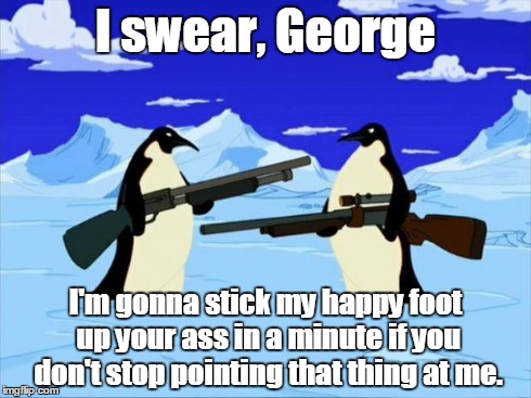 penguins with guns | I swear, George I'm gonna stick my happy foot up your ass in a minute if you don't stop pointing that thing at me. | image tagged in penguins with guns | made w/ Imgflip meme maker