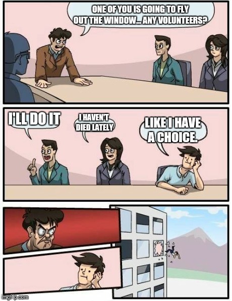 Boardroom Meeting Suggestion Meme | ONE OF YOU IS GOING TO FLY OUT THE WINDOW... ANY VOLUNTEERS? I'LL DO IT I HAVEN'T DIED LATELY LIKE I HAVE A CHOICE. | image tagged in memes,boardroom meeting suggestion | made w/ Imgflip meme maker