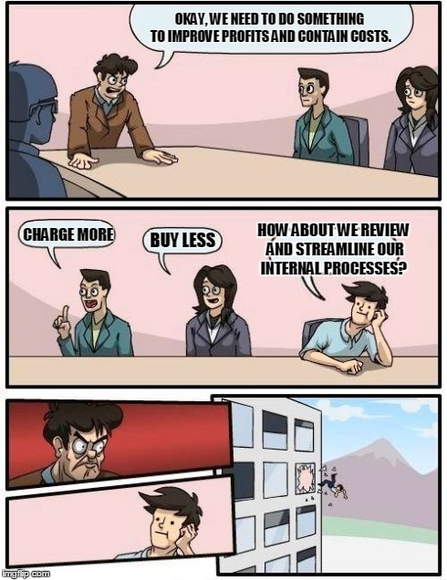 Boardroom Meeting Suggestion - Company Efficiency | OKAY, WE NEED TO DO SOMETHING TO IMPROVE PROFITS AND CONTAIN COSTS. CHARGE MORE BUY LESS HOW ABOUT WE REVIEW AND STREAMLINE OUR INTERNAL PRO | image tagged in memes,boardroom meeting suggestion | made w/ Imgflip meme maker