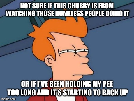 Arousal ?  | NOT SURE IF THIS CHUBBY IS FROM WATCHING THOSE HOMELESS PEOPLE DOING IT OR IF I'VE BEEN HOLDING MY PEE TOO LONG AND IT'S STARTING TO BACK UP | image tagged in memes,futurama fry,meme,funny,funny memes,best | made w/ Imgflip meme maker