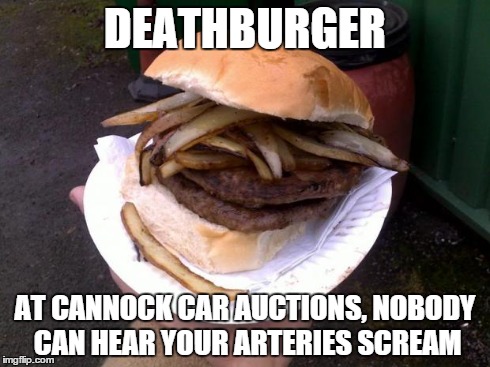 DEATHBURGER AT CANNOCK CAR AUCTIONS, NOBODY CAN HEAR YOUR ARTERIES SCREAM | image tagged in deathburger | made w/ Imgflip meme maker