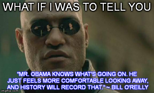 Matrix Morpheus | WHAT IF I WAS TO TELL YOU "MR. OBAMA KNOWS WHAT'S GOING ON. HE JUST FEELS MORE COMFORTABLE LOOKING AWAY, AND HISTORY WILL RECORD THAT." ~ BI | image tagged in memes,matrix morpheus | made w/ Imgflip meme maker