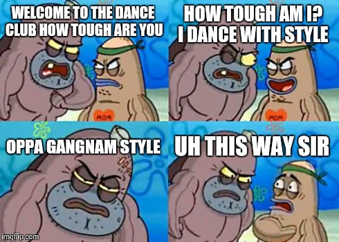 How Tough Are You | WELCOME TO THE DANCE CLUB HOW TOUGH ARE YOU HOW TOUGH AM I? I DANCE WITH STYLE OPPA GANGNAM STYLE UH THIS WAY SIR | image tagged in memes,how tough are you | made w/ Imgflip meme maker