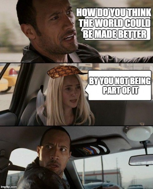 Murderer | HOW DO YOU THINK THE WORLD COULD BE MADE BETTER BY YOU NOT BEING PART OF IT | image tagged in memes,the rock driving,scumbag | made w/ Imgflip meme maker