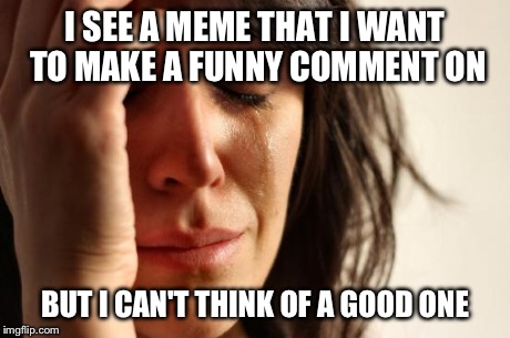 Am I the only one struggling? | I SEE A MEME THAT I WANT TO MAKE A FUNNY COMMENT ON BUT I CAN'T THINK OF A GOOD ONE | image tagged in memes,first world problems | made w/ Imgflip meme maker