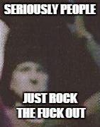 SERIOUSLY PEOPLE JUST ROCK THE F**K OUT | made w/ Imgflip meme maker