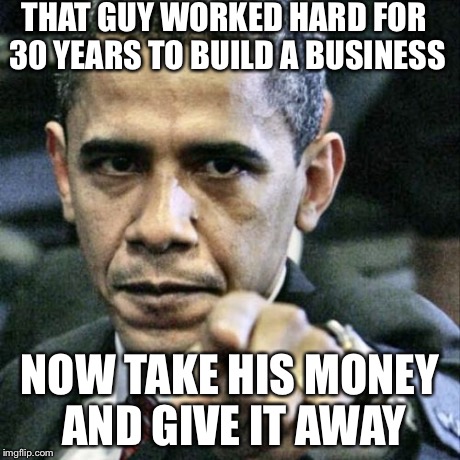 Pissed Off Obama Meme | THAT GUY WORKED HARD FOR 30 YEARS TO BUILD A BUSINESS NOW TAKE HIS MONEY AND GIVE IT AWAY | image tagged in memes,pissed off obama | made w/ Imgflip meme maker