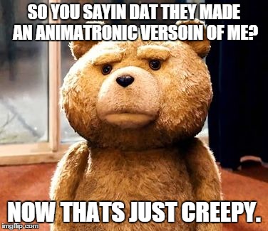 TED | SO YOU SAYIN DAT THEY MADE AN ANIMATRONIC VERSOIN OF ME? NOW THATS JUST CREEPY. | image tagged in memes,ted | made w/ Imgflip meme maker