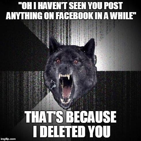 Insanity Wolf | "OH I HAVEN'T SEEN YOU POST ANYTHING ON FACEBOOK IN A WHILE" THAT'S BECAUSE I DELETED YOU | image tagged in memes,insanity wolf,AdviceAnimals | made w/ Imgflip meme maker