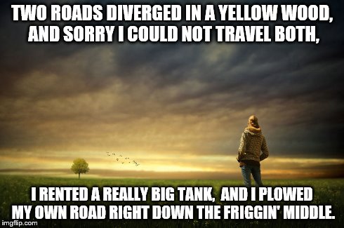 My own road | TWO ROADS DIVERGED IN A YELLOW WOOD,  AND SORRY I COULD NOT TRAVEL BOTH, I RENTED A REALLY BIG TANK, AND I PLOWED MY OWN ROAD RIGHT DOWN T | image tagged in inspirational | made w/ Imgflip meme maker