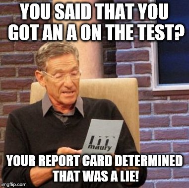Maury Lie Detector | YOU SAID THAT YOU GOT AN A ON THE TEST? YOUR REPORT CARD DETERMINED THAT WAS A LIE! | image tagged in memes,maury lie detector | made w/ Imgflip meme maker