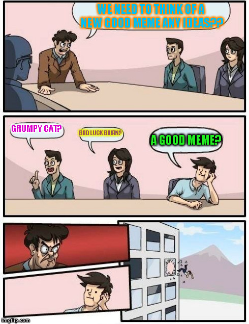 Boardroom Meeting Suggestion | WE NEED TO THINK OF A NEW GOOD MEME ANY IDEAS?? GRUMPY CAT? BAD LUCK BRIAN? A GOOD MEME? | image tagged in memes,boardroom meeting suggestion | made w/ Imgflip meme maker